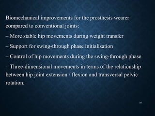 Biomechanical improvements for the prosthesis wearer
compared to conventional joints:
– More stable hip movements during weight transfer
– Support for swing-through phase initialisation
– Control of hip movements during the swing-through phase
– Three-dimensional movements in terms of the relationship
between hip joint extension / flexion and transversal pelvic
rotation.
56
 