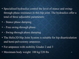 • Specialised hydraulics control the level of stance and swing-
through phase resistance in this hip joint. The hydraulics offer a
total of three adjustable parameters:
• – Stance phase damping
• – Free swing-through phase
• – Swing-through phase damping
• The Helix3D Hip Joint System is suitable for hip disarticulation
and hemi-pelvectomy amputees.
• For amputees with mobility Grades 2 and 3
• Maximum body weight: 100 kg/220 lbs 57
 