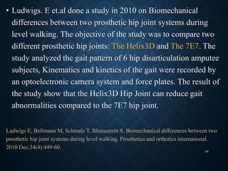• Ludwigs. E et.al done a study in 2010 on Biomechanical
differences between two prosthetic hip joint systems during
level walking. The objective of the study was to compare two
different prosthetic hip joints: The Helix3D and The 7E7. The
study analyzed the gait pattern of 6 hip disarticulation amputee
subjects, Kinematics and kinetics of the gait were recorded by
an optoelectronic camera system and force plates. The result of
the study show that the Helix3D Hip Joint can reduce gait
abnormalities compared to the 7E7 hip joint.
Ludwigs E, Bellmann M, Schmalz T, Blumentritt S. Biomechanical differences between two
prosthetic hip joint systems during level walking. Prosthetics and orthotics international.
2010 Dec;34(4):449-60.
58
 