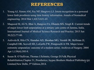 REFERENCES
1. Young AJ, Simon AM, Fey NP, Hargrove LJ. Intent recognition in a powered
lower limb prosthesis using time history information. Annals of biomedical
engineering. 2014 Mar 1;42(3):631-41.
2. Maqsood M, Ali N, Bhat A, Bangroo FA, Dhanda MS, Singh R. Current trends
of major lower limb amputations at a tertiary care centre of Jammu, India.
International Journal of Medical Science Research and Practice. 2015 Jun
30;2(2):77-80.
3. Aulivola B, Hile CN, Hamdan AD, Sheahan MG, Veraldi JR, Skillman JJ,
Campbell DR, Scovell SD, LoGerfo FW, Pomposelli Jr FB. Major lower
extremity amputation: outcome of a modern series. Archives of Surgery. 2004
Apr 1;139(4):395-9.
4. Susan B. O’Sullivan, Thomas J.Schmitz, George D.Fulk.Physical
Rehabilitation,Chapter 31, Prosthetics; Jaypee Brothers Medical Publishers (p)
Limited,New Delhi, 5th Edition,2014.
60
 