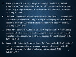 5. Parent A, Pouliot-Laforte A, Laberge M, Hamdy R, Rochelle R, Ballaz L.
Articulated vs. fixed carbon-fibre prosthesis after transmetatarsial amputation:
a case study. Computer methods in biomechanics and biomedical engineering.
2014 Aug 6;17:106-7
6. O'Toole C. Comparison between microprocessor-controlled ankle/foot and
conventional prosthetic feet during stair negotiation in people with unilateral
transtibial amputation. Journal of rehabilitation research and development.
2013 Aug 10;50(7):941.
7. Dillon MP, Richardson AJ, Hafner BJ. Re:“ Comparison of a New Prosthetic
Suspension System with Two Existing Suspension Systems for Lower Limb
Amputees”. American journal of physical medicine & rehabilitation. 2015 Jul
1;94(7):e59-60
8. Samitier CB, Guirao L, Costea M, Camós JM, Pleguezuelos E. The benefits of
using a vacuum-assisted socket system to improve balance and gait in elderly
transtibial amputees. Prosthetics and orthotics international. 2016
Feb;40(1):83-8
61
 