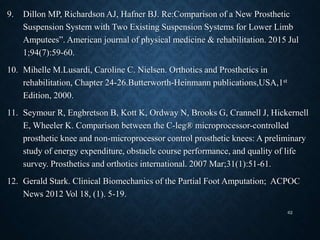 9. Dillon MP, Richardson AJ, Hafner BJ. Re:Comparison of a New Prosthetic
Suspension System with Two Existing Suspension Systems for Lower Limb
Amputees”. American journal of physical medicine & rehabilitation. 2015 Jul
1;94(7):59-60.
10. Mihelle M.Lusardi, Caroline C. Nielsen. Orthotics and Prosthetics in
rehabilitation, Chapter 24-26.Butterworth-Heinmann publications,USA,1st
Edition, 2000.
11. Seymour R, Engbretson B, Kott K, Ordway N, Brooks G, Crannell J, Hickernell
E, Wheeler K. Comparison between the C-leg® microprocessor-controlled
prosthetic knee and non-microprocessor control prosthetic knees: A preliminary
study of energy expenditure, obstacle course performance, and quality of life
survey. Prosthetics and orthotics international. 2007 Mar;31(1):51-61.
12. Gerald Stark. Clinical Biomechanics of the Partial Foot Amputation; ACPOC
News 2012 Vol 18, (1). 5-19.
62
 