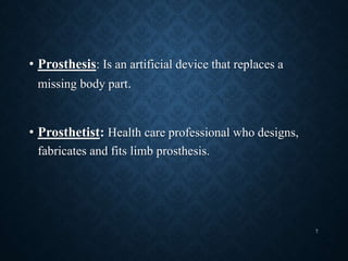 • Prosthesis: Is an artificial device that replaces a
missing body part.
• Prosthetist: Health care professional who designs,
fabricates and fits limb prosthesis.
7
 