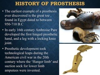 HISTORY OF PROSTHESIS
• The earliest example of a prosthesis
ever discovered is the great toe ,
found in Egypt dated to between
950-710 B.C
• In early 16th century Ambroise Pare
developed the first hinged prosthetic
hand, and a leg with a locking knee
joint.
• Prosthetic development took
technological leaps during the
American civil war in the 20th
century where the ‘Hanger limb’ and
suction sock for lower limb
amputees were invented.
8
 
