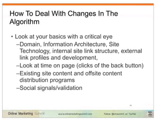 How To Deal With Changes In The
Algorithm

• Look at your basics with a critical eye
  –Domain, Information Architecture, Site
   Technology, internal site link structure, external
   link profiles and development,
  –Look at time on page (clicks of the back button)
  –Existing site content and offsite content
   distribution programs
  –Social signals/validation

                                               19
 