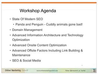 Workshop Agenda
• State Of Modern SEO
  • Panda and Penguin - Cuddly animals gone bad!
• Domain Management
• Advanced Information Architecture and Technology
  Optimization
• Advanced Onsite Content Optimization
• Advanced Offsite Factors Including Link Building &
  Maintenance
• SEO & Social Media
                                                   2
 