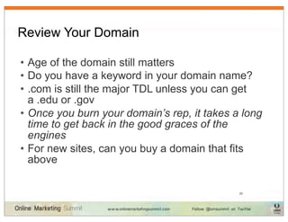 Review Your Domain

• Age of the domain still matters
• Do you have a keyword in your domain name?
• .com is still the major TDL unless you can get
  a .edu or .gov
• Once you burn your domain’s rep, it takes a long
  time to get back in the good graces of the
  engines
• For new sites, can you buy a domain that fits
  above

                                             20
 