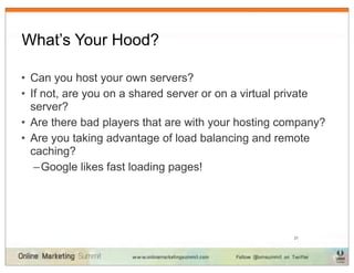 What’s Your Hood?

• Can you host your own servers?
• If not, are you on a shared server or on a virtual private
  server?
• Are there bad players that are with your hosting company?
• Are you taking advantage of load balancing and remote
  caching?
   – Google likes fast loading pages!




                                                     21
 