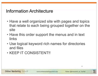 Information Architecture

• Have a well organized site with pages and topics
  that relate to each being grouped together on the
  site
• Have this order support the menus and in text
  links
• Use logical keyword rich names for directories
  and files
• KEEP IT CONSISTENT!!


                                             22
 
