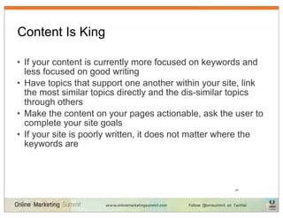 Content Is King

• If your content is currently more focused on keywords and
  less focused on good writing
• Have topics that support one another within your site, link
  the most similar topics directly and the dis-similar topics
  through others
• Make the content on your pages actionable, ask the user to
  complete your site goals
• If your site is poorly written, it does not matter where the
  keywords are



                                                      24
 