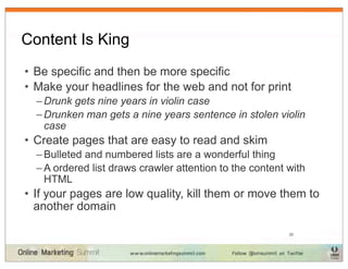 Content Is King
• Be specific and then be more specific
• Make your headlines for the web and not for print
  – Drunk gets nine years in violin case
  – Drunken man gets a nine years sentence in stolen violin
    case
• Create pages that are easy to read and skim
  – Bulleted and numbered lists are a wonderful thing
  – A ordered list draws crawler attention to the content with
    HTML
• If your pages are low quality, kill them or move them to
  another domain

                                                          25
 