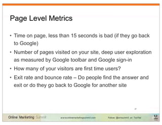 Page Level Metrics

• Time on page, less than 15 seconds is bad (if they go back
  to Google)
• Number of pages visited on your site, deep user exploration
  as measured by Google toolbar and Google sign-in
• How many of your visitors are first time users?
• Exit rate and bounce rate – Do people find the answer and
  exit or do they go back to Google for another site



                                                     27
 