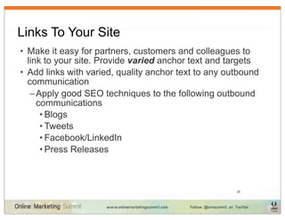 Links To Your Site
• Make it easy for partners, customers and colleagues to
  link to your site. Provide varied anchor text and targets
• Add links with varied, quality anchor text to any outbound
  communication
   – Apply good SEO techniques to the following outbound
     communications
      • Blogs
      • Tweets
      • Facebook/LinkedIn
      • Press Releases



                                                      28
 