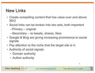 New Links
• Create compelling content that has value over and above
  SEO
• Social links can be broken into two sets, both important
   – Primary – original
   – Secondary – re-tweets, shares, likes
• Google & Bing are giving increasing prominence to social
  signals
• Pay attention to the niche that the target site is in
• Authority of social signals
   • Domain authority
   • Author authority
                                                    29
 