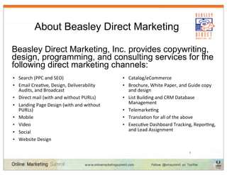 About Beasley Direct Marketing

Beasley Direct Marketing, Inc. provides copywriting,
design, programming, and consulting services for the
following direct marketing channels:
• Search	
  (PPC	
  and	
  SEO)                               • Catalog/eCommerce
• Email	
  Crea3ve,	
  Design,	
  Deliverability	
            • Brochure,	
  White	
  Paper,	
  and	
  Guide	
  copy	
  
  Audits,	
  and	
  Broadcast                                     and	
  design
• Direct	
  mail	
  (with	
  and	
  without	
  PURLs)         • List	
  Building	
  and	
  CRM	
  Database	
  
• Landing	
  Page	
  Design	
  (with	
  and	
  without	
          Management
  PURLs)                                                      • Telemarke3ng
• Mobile                                                      • Transla3on	
  for	
  all	
  of	
  the	
  above
• Video                                                       • Execu3ve	
  Dashboard	
  Tracking,	
  Repor3ng,	
  
• Social	
                                                        and	
  Lead	
  Assignment	
  
• Website	
  Design                                          	
  

                                                                                                      3
 