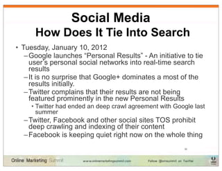 Social Media
      How Does It Tie Into Search
• Tuesday, January 10, 2012
   – Google launches “Personal Results” - An initiative to tie
     user’s personal social networks into real-time search
     results
   – It is no surprise that Google+ dominates a most of the
     results initially.
   – Twitter complains that their results are not being
     featured prominently in the new Personal Results
     • Twitter had ended an deep crawl agreement with Google last
       summer
  – Twitter, Facebook and other social sites TOS prohibit
    deep crawling and indexing of their content
  – Facebook is keeping quiet right now on the whole thing
                                                         32
 