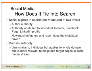 Social Media
  	
 How Does It Tie Into Search
• Social signals in search are measured at two levels
  – Author authority
  – Authority attributed to individual Tweeter, Facebook
    Page, LinkedIn profile
  – How much influence and reach does the individual
    have?
• Domain authority
  – Very similar to individual but applies to whole domain
    and is more relevant to blogs and target pages in social
    media stream

                                                      35
 