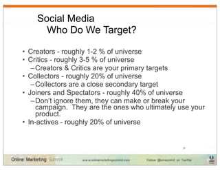 Social Media
    	
 Who Do We Target?

• Creators - roughly 1-2 % of universe
• Critics - roughly 3-5 % of universe
   – Creators & Critics are your primary targets
• Collectors - roughly 20% of universe
   – Collectors are a close secondary target
• Joiners and Spectators - roughly 40% of universe
   – Don’t ignore them, they can make or break your
     campaign. They are the ones who ultimately use your
     product.
• In-actives - roughly 20% of universe


                                                 37
 