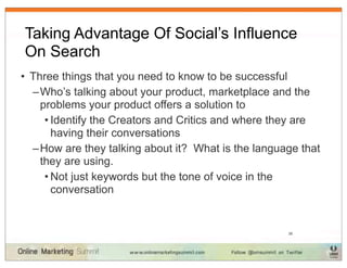 Taking Advantage Of Social’s Influence
On Search
• Three things that you need to know to be successful
  – Who’s talking about your product, marketplace and the
    problems your product offers a solution to
     • Identify the Creators and Critics and where they are
       having their conversations
  – How are they talking about it? What is the language that
    they are using.
     • Not just keywords but the tone of voice in the
       conversation


                                                     38
 