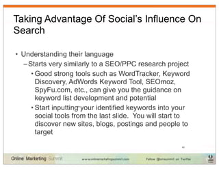 Taking Advantage Of Social’s Influence On
Search

• Understanding their language
  – Starts very similarly to a SEO/PPC research project
     • Good strong tools such as WordTracker, Keyword
       Discovery, AdWords Keyword Tool, SEOmoz,
       SpyFu.com, etc., can give you the guidance on
       keyword list development and potential
     • Start inputting your identified keywords into your
                    34



       social tools from the last slide. You will start to
       discover new sites, blogs, postings and people to
       target
                                                       40
 