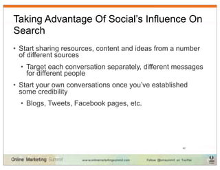 Taking Advantage Of Social’s Influence On
Search
• Start sharing resources, content and ideas from a number
  of different sources
  • Target each conversation separately, different messages
    for different people
• Start your own conversations once you’ve established
  some credibility
  • Blogs, Tweets, Facebook pages, etc.




                                                    42
 