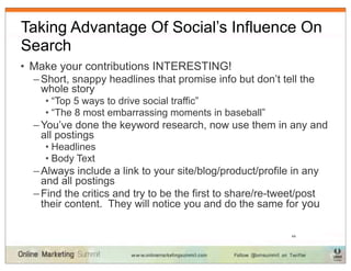 Taking Advantage Of Social’s Influence On
Search
• Make your contributions INTERESTING!
  – Short, snappy headlines that promise info but don’t tell the
    whole story
    • “Top 5 ways to drive social traffic”
    • “The 8 most embarrassing moments in baseball”
  – You’ve done the keyword research, now use them in any and
    all postings
    • Headlines
    • Body Text
  – Always include a link to your site/blog/product/profile in any
    and all postings
  – Find the critics and try to be the first to share/re-tweet/post
    their content. They will notice you and do the same for you

                                                            44
 