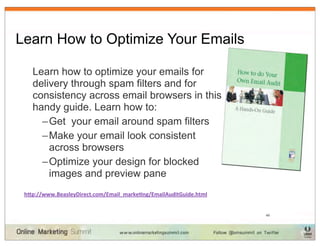 Learn How to Optimize Your Emails

   Learn how to optimize your emails for
   delivery through spam filters and for
   consistency across email browsers in this
   handy guide. Learn how to:
     – Get your email around spam filters
     – Make your email look consistent
       across browsers
     – Optimize your design for blocked
       images and preview pane
 h"p://www.BeasleyDirect.com/Email_marke?ng/EmailAuditGuide.html


                                                                   49
 