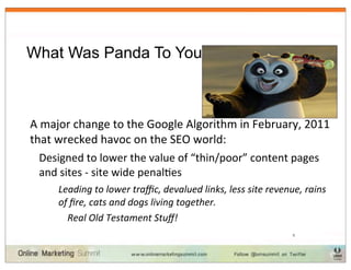 What Was Panda To You?



A	
  major	
  change	
  to	
  the	
  Google	
  Algorithm	
  in	
  February,	
  2011	
  
that	
  wrecked	
  havoc	
  on	
  the	
  SEO	
  world:
  Designed	
  to	
  lower	
  the	
  value	
  of	
  “thin/poor”	
  content	
  pages	
  
  and	
  sites	
  -­‐	
  site	
  wide	
  penalIes
        Leading	
  to	
  lower	
  traﬃc,	
  devalued	
  links,	
  less	
  site	
  revenue,	
  rains	
  
        of	
  ﬁre,	
  cats	
  and	
  dogs	
  living	
  together.	
  	
  
          Real	
  Old	
  Testament	
  Stuﬀ!
                                                                                          5
 