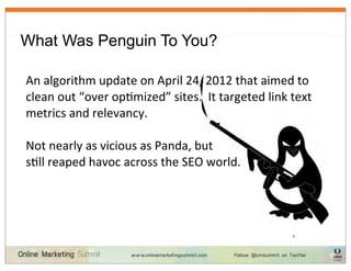 What Was Penguin To You?

An	
  algorithm	
  update	
  on	
  April	
  24,	
  2012	
  that	
  aimed	
  to	
  
clean	
  out	
  “over	
  opImized”	
  sites.	
  	
  It	
  targeted	
  link	
  text	
  
metrics	
  and	
  relevancy.

Not	
  nearly	
  as	
  vicious	
  as	
  Panda,	
  but	
  
sIll	
  reaped	
  havoc	
  across	
  the	
  SEO	
  world.	
  




                                                                               6
 