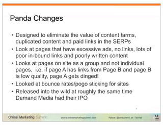 Panda Changes

• Designed to eliminate the value of content farms,
  duplicated content and paid links in the SERPs
• Look at pages that have excessive ads, no links, lots of
  poor in-bound links and poorly written content
• Looks at pages on site as a group and not individual
  pages. i.e. if page A has links from Page B and page B
  is low quality, page A gets dinged!
• Looked at bounce rates/pogo sticking for sites
• Released into the wild at roughly the same time
  Demand Media had their IPO
                                                   7
 