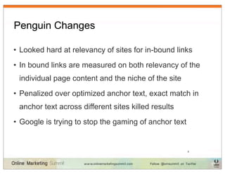 Penguin Changes

• Looked hard at relevancy of sites for in-bound links
• In bound links are measured on both relevancy of the
 individual page content and the niche of the site
• Penalized over optimized anchor text, exact match in
 anchor text across different sites killed results
• Google is trying to stop the gaming of anchor text


                                                       8
 