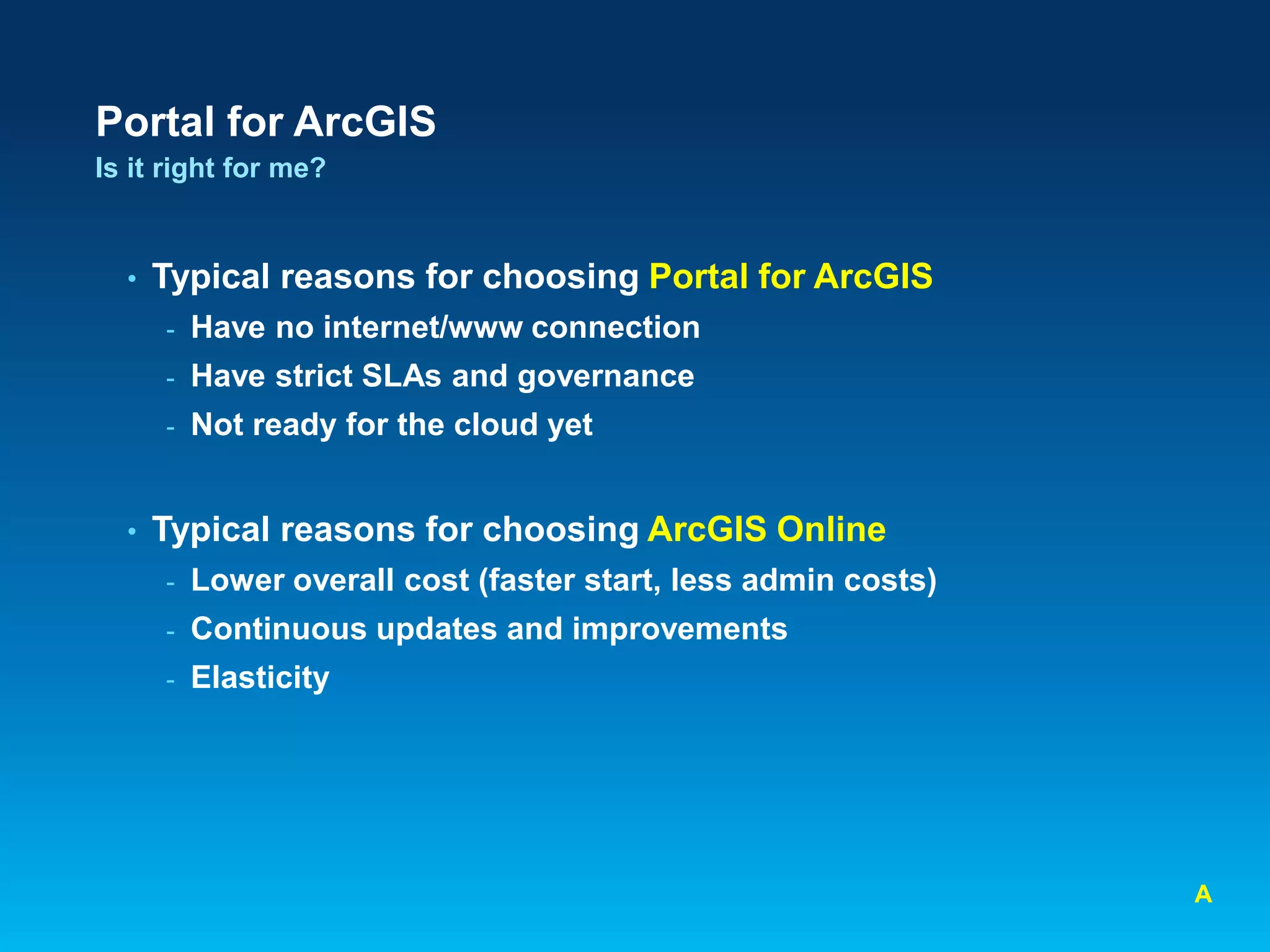 Portal for ArcGIS
Is it right for me?

•

Typical reasons for choosing Portal for ArcGIS
-

Have strict SLAs and governance

-

•

Have no internet/www connection

Not ready for the cloud yet

Typical reasons for choosing ArcGIS Online
-

Lower overall cost (faster start, less admin costs)

-

Continuous updates and improvements

-

Elasticity

A

 