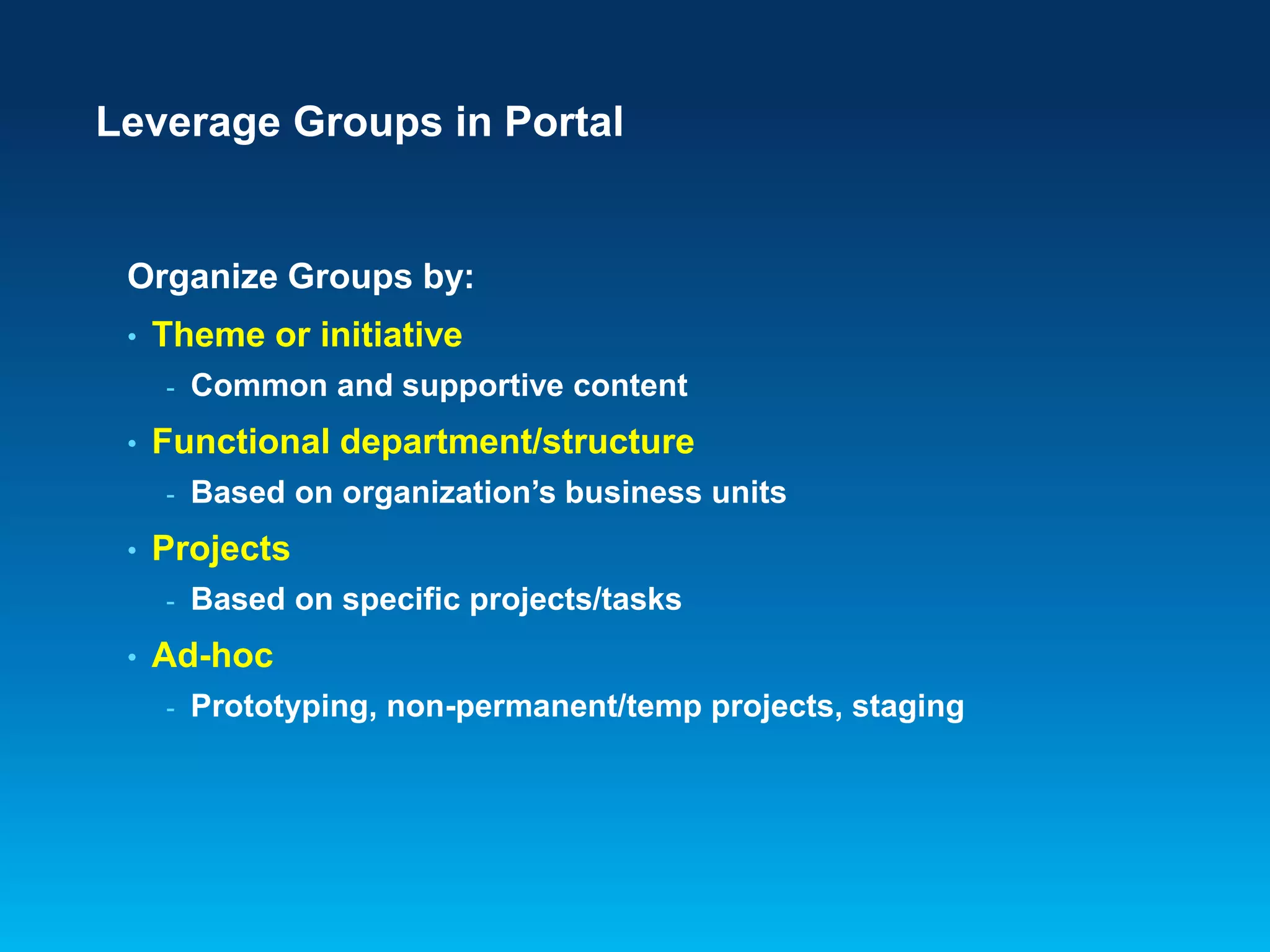 Leverage Groups in Portal

Organize Groups by:
•

Theme or initiative
-

•

Functional department/structure
-

•

Based on organization’s business units

Projects
-

•

Common and supportive content

Based on specific projects/tasks

Ad-hoc
-

Prototyping, non-permanent/temp projects, staging

 