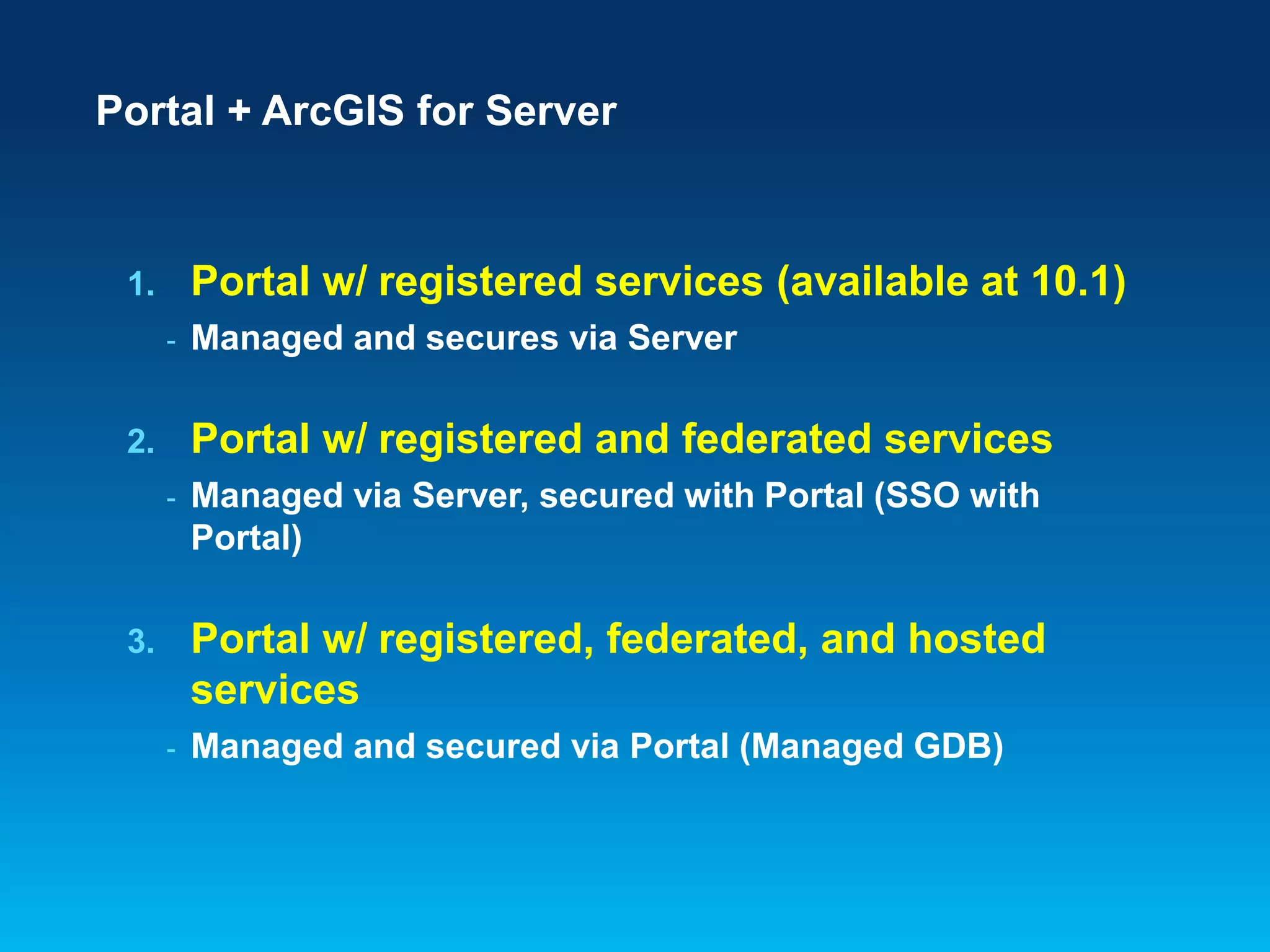 Portal + ArcGIS for Server

Portal w/ registered services (available at 10.1)

1.
-

Managed and secures via Server

Portal w/ registered and federated services

2.
-

Managed via Server, secured with Portal (SSO with
Portal)

Portal w/ registered, federated, and hosted
services

3.
-

Managed and secured via Portal (Managed GDB)

 