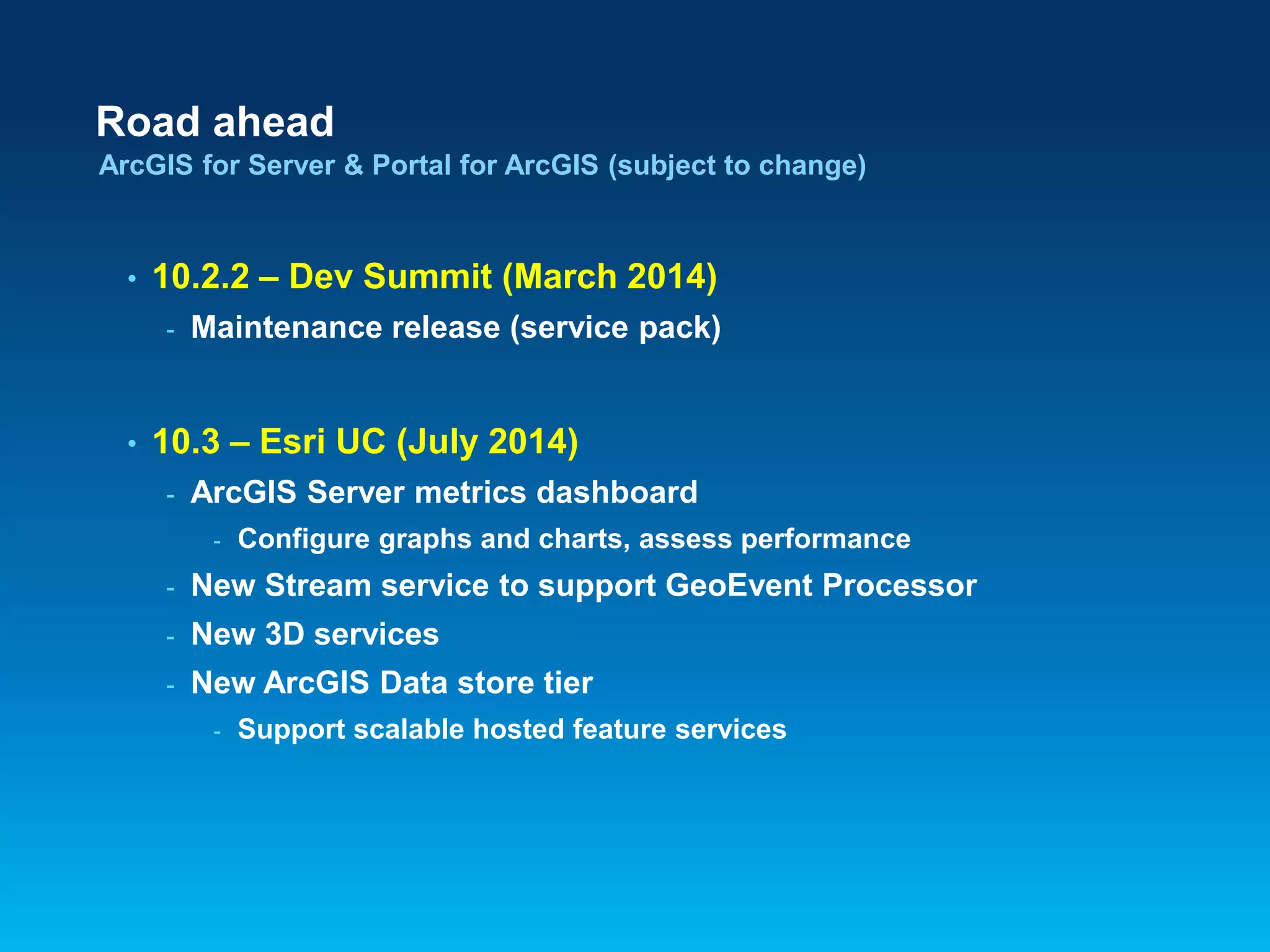Road ahead
ArcGIS for Server & Portal for ArcGIS (subject to change)

•

10.2.2 – Dev Summit (March 2014)
-

•

Maintenance release (service pack)

10.3 – Esri UC (July 2014)
-

ArcGIS Server metrics dashboard
-

Configure graphs and charts, assess performance

-

New Stream service to support GeoEvent Processor

-

New 3D services

-

New ArcGIS Data store tier
-

Support scalable hosted feature services

 