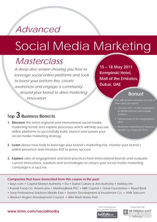 Advanced

      Social Media Marketing
      Masterclass
                                                                 15 – 18 May 2011
    A deep-dive session showing you how to
                                                                 Kempinski Hotel,
    leverage social online platforms and tools
                                                                 Mall of the Emirates,
    to boost your bottom line, create
                                                                 Dubai, UAE
    awareness and engage a community
        around your brand to drive marketing                                               Bonus!
             innovation                                                        You will receive exclusive access to
                                                                               three special reports:
                                                                               • January 2011: A full compilation
                                                                                 of MENA internet and mobile

Top   3 Business Beneﬁts                                                         statistics
                                                                               • Global state of the blogosphere
1. Discover the latest regional and international social media                   2010

   marketing trends and explore processes which will help you use              • Real time marketing for business
                                                                                 growth, by Financial Times
   online platforms to successfully build, launch and sustain your
   social media marketing strategy

2. Learn about new tools to leverage your brand’s marketing mix, monitor your brand’s
   online presence and measure ROI to prove success

3. Explore rules of engagement and best practices from international brands and evaluate
   current innovations, solutions and technologies to ensure your social media marketing
   campaign is a success


Companies that have beneﬁtted from this course in the past:
• Bayt.com • Capital Market Authority • Du • Dubai Culture & Arts Authority • Holiday Inn
• Kuwait Food Co. Americana • MashreqBank PSC • NBK Capital • Qatar Foundation • Riyad Bank
• Sony Professional Solutions Middle East • Tourism Development & Investment Co. • VIVA Telecom
• Western Region Development Council • Wild Wadi Water Park


                                                                Official Regional            Organised By
                                                               Recruitment Partner
www.iirme.com/socialmedia
 