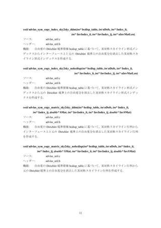 11
void advlas_sym_copy_index_sky2sky_ddm(int* bcdisp_table, int nDofs, int* Index_ii,
int* InvIndex_ii, int* InvIndex_ij, int* nInvMatLen)
ソース: advlas_util.c
ヘッダー: advlas_util.h
機能: 自由度の Dirichlet 境界情報 bcdisp_table に基づいて，実対称スカイライン形式イン
デックスからインターフェース上と元の Dirichlet 境界上の自由度分を消去した実対称スカ
イライン形式インデックスを作成する．
void advlas_sym_copy_index_sky2sky_nobcdisp(int* bcdisp_table, int nDofs, int* Index_ii,
int* InvIndex_ii, int* InvIndex_ij, int* nInvMatLen)
ソース: advlas_util.c
ヘッダー: advlas_util.h
機能: 自由度の Dirichlet 境界情報 bcdisp_table に基づいて，実対称スカイライン形式イン
デックスから元の Dirichlet 境界上の自由度分を消去した実対称スカイライン形式インデッ
クスを作成する．
void advlas_sym_copy_matrix_sky2sky_ddm(int* bcdisp_table, int nDofs, int* Index_ii,
int* Index_ij, double* SMat, int* InvIndex_ii, int* InvIndex_ij, double* InvSMat)
ソース: advlas_util.c
ヘッダー: advlas_util.h
機能: 自由度の Dirichlet 境界情報 bcdisp_table に基づいて，実対称スカイライン行列から
インターフェース上と元の Dirichlet 境界上の自由度分を消去した実対称スカイライン行列
を作成する．
void advlas_sym_copy_matrix_sky2sky_nobcdisp(int* bcdisp_table, int nDofs, int* Index_ii,
int* Index_ij, double* SMat, int* InvIndex_ii, int* InvIndex_ij, double* InvSMat)
ソース: advlas_util.c
ヘッダー: advlas_util.h
機能: 自由度の Dirichlet 境界情報 bcdisp_table に基づいて，実対称スカイライン行列から
元の Dirichlet 境界上の自由度分を消去した実対称スカイライン行列を作成する．
 
