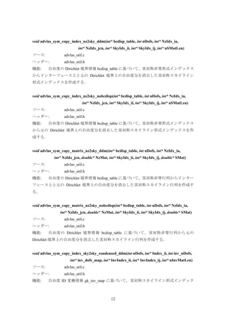 12
void advlas_sym_copy_index_nz2sky_ddm(int* bcdisp_table, int nDofs, int* NzIdx_ia,
int* NzIdx_jcn, int* SkyIdx_ii, int* SkyIdx_ij, int* nSMatLen)
ソース: advlas_util.c
ヘッダー: advlas_util.h
機能: 自由度の Dirichlet 境界情報 bcdisp_table に基づいて，実対称非零形式インデックス
からインターフェース上と元の Dirichlet 境界上の自由度分を消去した実対称スカイライン
形式インデックスを作成する．
void advlas_sym_copy_index_nz2sky_nobcdisp(int* bcdisp_table, int nDofs, int* NzIdx_ia,
int* NzIdx_jcn, int* SkyIdx_ii, int* SkyIdx_ij, int* nSMatLen)
ソース: advlas_util.c
ヘッダー: advlas_util.h
機能: 自由度の Dirichlet 境界情報 bcdisp_table に基づいて，実対称非零形式インデックス
から元の Dirichlet 境界上の自由度分を消去した実対称スカイライン形式インデックスを作
成する．
void advlas_sym_copy_matrix_nz2sky_ddm(int* bcdisp_table, int nDofs, int* NzIdx_ia,
int* NzIdx_jcn, double* NzMat, int* SkyIdx_ii, int* SkyIdx_ij, double* SMat)
ソース: advlas_util.c
ヘッダー: advlas_util.h
機能: 自由度の Dirichlet 境界情報 bcdisp_table に基づいて，実対称非零行列からインター
フェース上と元の Dirichlet 境界上の自由度分を消去した実対称スカイライン行列を作成す
る．
void advlas_sym_copy_matrix_nz2sky_nobcdisp(int* bcdisp_table, int nDofs, int* NzIdx_ia,
int* NzIdx_jcn, double* NzMat, int* SkyIdx_ii, int* SkyIdx_ij, double* SMat)
ソース: advlas_util.c
ヘッダー: advlas_util.h
機能: 自由度の Dirichlet 境界情報 bcdisp_table に基づいて，実対称非零行列から元の
Dirichlet 境界上の自由度分を消去した実対称スカイライン行列を作成する．
void advlas_sym_copy_index_sky2sky_condensed_ddm(int nDofs, int* Index_ii, int inv_nDofs,
int* inv_dofs_map, int* InvIndex_ii, int* InvIndex_ij, int* nInvMatLen)
ソース: advlas_util.c
ヘッダー: advlas_util.h
機能: 自由度 ID 変換情報 gk_inv_map に基づいて，実対称スカイライン形式インデック
 