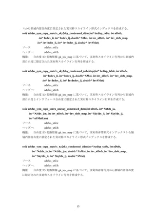 13
スから領域内部自由度に限定された実対称スカイライン形式インデックスを作成する．
void advlas_sym_copy_matrix_sky2sky_condensed_ddm(int* bcdisp_table, int nDofs,
int* Index_ii, int* Index_ij, double* SMat, int inv_nDofs, int* inv_dofs_map,
int* InvIndex_ii, int* InvIndex_ij, double* InvSMat)
ソース: advlas_util.c
ヘッダー: advlas_util.h
機能: 自由度 ID 変換情報 gk_inv_map に基づいて，実対称スカイライン行列から領域内
部自由度に限定された実対称スカイライン行列を作成する．
void advlas_sym_copy_matrix_sky2sky_condensed_nobcdisp(int* bcdisp_table, int nDofs,
int* Index_ii, int* Index_ij, double* SMat, int inv_nDofs, int* inv_dofs_map,
int* InvIndex_ii, int* InvIndex_ij, double* InvSMat)
ソース: advlas_util.c
ヘッダー: advlas_util.h
機能: 自由度 ID 変換情報 gk_inv_map に基づいて，実対称スカイライン行列から領域内
部自由度とインタフェース自由度に限定された実対称スカイライン行列を作成する．
void advlas_sym_copy_index_nz2sky_condensed_ddm(int nDofs, int* NzIdx_ia,
int* NzIdx_jcn, int inv_nDofs, int* inv_dofs_map, int* SkyIdx_ii, int* SkyIdx_ij,
int* nSMatLen)
ソース: advlas_util.c
ヘッダー: advlas_util.h
機能: 自由度 ID 変換情報 gk_inv_map に基づいて，実対称非零形式インデックスから領
域内部自由度に限定された実対称スカイライン形式インデックスを作成する．
void advlas_sym_copy_matrix_nz2sky_condensed_ddm(int* bcdisp_table, int nDofs,
int* NzIdx_ia, int* NzIdx_jcn, double* NzMat, int inv_nDofs, int* inv_dofs_map,
int* SkyIdx_ii, int* SkyIdx_ij, double* SMat)
ソース: advlas_util.c
ヘッダー: advlas_util.h
機能: 自由度 ID 変換情報 gk_inv_map に基づいて，実対称非零行列から領域内部自由度
に限定された実対称スカイライン行列を作成する．
 