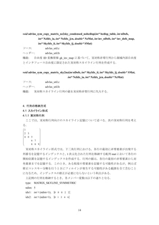 14
void advlas_sym_copy_matrix_nz2sky_condensed_nobcdisp(int* bcdisp_table, int nDofs,
int* NzIdx_ia, int* NzIdx_jcn, double* NzMat, int inv_nDofs, int* inv_dofs_map,
int* SkyIdx_ii, int* SkyIdx_ij, double* SMat)
ソース: advlas_util.c
ヘッダー: advlas_util.h
機能: 自由度 ID 変換情報 gk_inv_map に基づいて，実対称非零行列から領域内部自由度
とインタフェース自由度に限定された実対称スカイライン行列を作成する．
void advlas_sym_copy_matrix_sky2nz(int nDofs, int* SkyIdx_ii, int* SkyIdx_ij, double* SMat,
int* NzIdx_ia, int* NzIdx_jcn, double* NzMat)
ソース: advlas_util.c
ヘッダー: advlas_util.h
機能: 実対称スカイライン行列の値を実対称非零行列に代入する．
4. 行列の格納方式
4.1 スカイライン形式
4.1.1 実対称行列
ここでは，実対称行列向けのスカイライン記憶について述べる．次の実対称行列を考え
る．
⎟
⎟
⎟
⎟
⎟
⎟
⎠
⎞
⎜
⎜
⎜
⎜
⎜
⎜
⎝
⎛
908
76
504
32
1
実対称スカイライン形式では，下三角行列における，各行の最初に非零要素が出現する
列番号を記憶するインデックスと，1 次元化された行列を格納する配列 mat において各行の
開始位置を記憶するインデックスを作成する．行列の値は，各行の最初の非零要素から対
角要素までを記憶する．このとき，ある程度の零要素を記憶する可能性があるが，例えば
修正コレスキー分解を行うときにフィルインが発生する可能性がある範囲を全て含むこと
になるため，インデックスの修正が必要にならないという利点がある．
上記例の行列を格納するとき，各メンバー変数は以下の通りとなる．
type: MATRIX_SKYLINE_SYMMETRIC
ndim: 5
idx1: int×(ndim+1)，{ }22000
idx2: int×(ndim+1)，{ }64310
 
