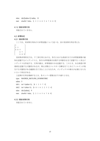 15
nlen: idx2[ndim-1]+ndim，11
mat: double×nlen，{ }90876504321
4.1.2 実非対称行列
実装されていません．
4.2 非零形式
4.2.1 実対称行列
ここでは，実対称行列向けの非零記憶について述べる．次の実対称行列を考える．
⎟
⎟
⎟
⎟
⎟
⎟
⎠
⎞
⎜
⎜
⎜
⎜
⎜
⎜
⎝
⎛
908
76
504
32
1
実対称非零形式では，下三角行列における，各行における直前行までの非零要素数の総
和を記憶するインデックスと，各行の非零要素が出現する列番号を全て記憶する 1 次元イ
ンデックスを作成する．行列の値は，非零要素のみを記憶する．このとき，ある程度の零
要素を記憶する可能性があるが，例えば修正コレスキー分解を行うときにフィルインが発
生する可能性がある範囲を全て含むことになるため，インデックスの修正が必要にならな
いという利点がある．
上記例の行列を格納するとき，各メンバー変数は以下の通りとなる．
type: MATRIX_SKYLINE_SYMMETRIC
ndim: 5
idx1: int×(ndim+1)，{ }975310
idx2: int×(nlen+1)，{ }423220100
nlen: idx1[ndim]，9
mat: double×nlen，{ }987654321
4.2.2 実非対称行列
実装されていません．
 