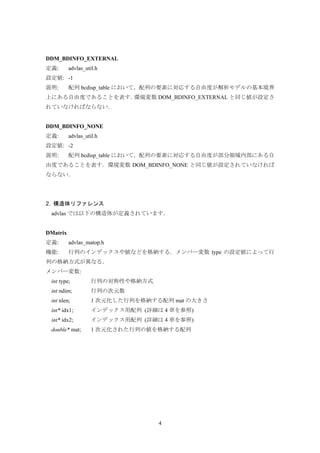4
DDM_BDINFO_EXTERNAL
定義: advlas_util.h
設定値: -1
説明: 配列 bcdisp_table において，配列の要素に対応する自由度が解析モデルの基本境界
上にある自由度であることを表す．環境変数 DOM_BDINFO_EXTERNAL と同じ値が設定さ
れていなければならない．
DDM_BDINFO_NONE
定義: advlas_util.h
設定値: -2
説明: 配列 bcdisp_table において，配列の要素に対応する自由度が部分領域内部にある自
由度であることを表す．環境変数 DOM_BDINFO_NONE と同じ値が設定されていなければ
ならない．
2. 構造体リファレンス
advlas では以下の構造体が定義されています．
DMatrix
定義: advlas_matop.h
機能: 行列のインデックスや値などを格納する．メンバー変数 type の設定値によって行
列の格納方式が異なる．
メンバー変数:
int type; 行列の対称性や格納方式
int ndim; 行列の次元数
int nlen; 1 次元化した行列を格納する配列 mat の大きさ
int* idx1; インデックス用配列 (詳細は 4 章を参照)
int* idx2; インデックス用配列 (詳細は 4 章を参照)
double* mat; 1 次元化された行列の値を格納する配列
 