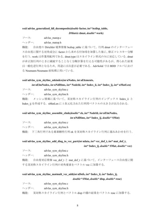 8
void advlas_generalized_ldl_decomposite(double factor, int* bcdisp_table,
DMatrix dmat, double* work)
ソース: advlas_matop.c
ヘッダー: advlas_matop.h
機能: 自由度の Dirichlet 境界情報 bcdisp_table に基づいて，行列 dmat のインターフェー
ス自由度に関する対角成分に factor から求める付加項を加算した後に，修正コレスキー分解
を行う．work は作業用配列である．dmat.type はスカイライン形式のみに対応している．dmat
が非正則行列のときに破綻することなく分解計算を行える可能性があるが，得られた結果
は一般化逆行列となるため，用途には注意が必要である．AdvSolid では BDD ソルバにおけ
る Neumann-Neumann 前処理に用いている．
void advlas_sym_skyline_mkindex(int nNodes, int nElements,
int nElmNodes, int nNdDims, int* NodeId, int* Index_ii, int* Index_ij, int* nMatLen)
ソース: advlas_sym_skyline.c
ヘッダー: advlas_sym_skyline.h
機能: メッシュ情報に基づいて，実対称スカイライン行列のインデックス Index_ii と
Index_ij を作成する．nMatLen に 1 次元化された行列用ベクトルの大きさが出力される．
void advlas_sym_skyline_assemble_elmk(double* ek, int* NodeId, int nElmNodes,
int nNdDims, int* Index_ij, double* SMat)
ソース: advlas_sym_skyline.c
ヘッダー: advlas_sym_skyline.h
機能: 下三角行列である要素剛性行列 ek を実対称スカイライン行列に重ねあわせを行う．
void advlas_sym_skyline_add_diag_to_vec_part(int ndata, int* vec_dof_t, int* mat_dof_t,
int* Index_ij, double* SMat, double* vec)
ソース: advlas_sym_skyline.c
ヘッダー: advlas_sym_skyline.h
機能: 自由度対応情報 vec_dof_t と mat_dof_t に基づいて，インターフェース自由度に関
する実対称スカイライン行列の対角要素をベクトル vec に加算する．
void advlas_sym_skyline_matmult_vec_add(int nDofs, int* Index_ii, int* Index_ij,
double* SMat, double* disp, double* reac)
ソース: advlas_sym_skyline.c
ヘッダー: advlas_sym_skyline.h
機能: 実対称スカイライン行列とベクトル disp の積の結果をベクトル reac に加算する．
 