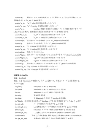 11
double* w; 補助ベクトル，CG 法初期ステップと最終ステップ時には近似解ベクトル
を格納するサイズ t_free の double 配列
double* w_in; "w"の infree 部分開始位置へのポインタ
double* w_out; "w" の outfree 部分開始位置へのポインタ
double* a_w; Interface 問題の係数行列と補助ベクトルの積を格納するサイズ
t_free の double 配列，初期残差計算直後には残差ベクトルを格納している
double* a_w_in; "a_w" の infree 部分開始位置へのポインタ
double* a_w_out; "a_w" の outfree 部分開始位置へのポインタ
double* myu; 近似解ベクトルを格納するサイズ t_infree の double 配列
double* g; 残差ベクトルを格納するサイズ t_free の double 配列
double* g_in; "g" の infree 部分開始位置へのポインタ
double* g_out; "g" の outfree 部分開始位置へのポインタ
double gdotg; 残差ベクトルのノルム
double* dginv; 対角スケーリング前処理ベクトルを格納するサイズ t_free の double 配列
double* dginv_in; "dginv"の infree 部分開始位置へのポインタ
double* dginv_out; "dginv" の outfree 部分開始位置へのポインタ
double* Gg; 前処理された残差ベクトルを格納するサイズ t_free の double 配列
double* Gg_in; "Gg" の infree 部分開始位置へのポインタ
double* Gg_out; "Gg" の outfree 部分開始位置へのポインタ
HDDM_SkylineMat
定義: domfem.h
機能: ある Subdomain の剛性行列，その LU 分解行列，体積力ベクトルなどを格納する．
メンバー変数:
int partid; Subdomain の属する Part の ID
int domid; Subdomain の属する Part 内でのローカル ID
int dim; Subdomain のローカル剛性行列の次元数
int ndisp; 基本境界条件数
int ninbd; 他 Subdomain と共有する Interface 自由度数
int* bdinfo; 自由度が基本境界上や Interface 上であるかを格納するサイズ dim の int 配列
int state_gk; ローカル剛性行列を格納する gk の状態
int state_gk_inv; LU 分解されたローカル剛性行列を格納する gk_inv の状態
DMatrix gk; Subdomain のローカル剛性行列を格納する DMatrix 変数
DMatrix gk_inv; LU 分解したローカル剛性行列を格納する DMatrix 変数
double* force; 体積力(自重考慮時)，熱荷重(熱応力考慮時)を格納する double 配列
int *gk_inv_map; 領域内部に縮約された自由度情報を格納する int 配列
 