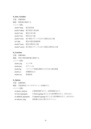 19
fe_State_Variables
定義: LIBFEM.h
機能: 物理量を格納する．
メンバー変数:
double* disp; 節点変位量
double* ddisp; 節点変位の増分量
double* stra; 積分点歪み量
double* stre; 積分点応力量
double* stre2; 前の増分ステップにおける積分点応力量
int* elpl; 積分点降伏領域情報
double* ystre; 積分点降伏応力量
double* ystre2; 前の増分ステップにおける積分点降伏応力量
fe_Constants
定義: LIBFEM.h
機能: 材料の物性値情報を格納する．
メンバー変数:
double yng; ヤング率
double poi; ポアソン比
double hp; バイリニア型硬化関数のための加工硬化係数
double ys; 初期降伏応力
double rou; 質量密度
fe_Options
定義: LIBFEM.h
機能: 有限要素法ソルバのオプションを格納する．
メンバー変数:
int plastic_analysis; 1:弾塑性解析を行う，0:弾性解析を行う
int total_lagrangian; 1:Total Lagrange 法による大変形解析を行う，0:行わない
int updated_lagrangian; 1:Updated Lagrange 法による大変形解析を行う，0:行わない
int selective_intg; 要素積分方法に関するオプション
 