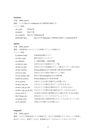 8
PartField
定義: hddm_types.h
機能: 1 つの Part 内の Subdomain 毎の物理量を格納する．
メンバー変数:
int n_part; 総 Part 数
int partid; Part の ID
int n_domain; Part 内の Subdomain 数
DomField* dom; Part 内の各 Subdomain の物理量を格納する DomField 配列
OptSolv
定義: hddm_types.h
機能: 有限要素法ソルバとしての各種オプションを格納する．
メンバー変数:
fe_Options feopt; 有限要素法解析タイプ
int solver_type; 線形方程式ソルバタイプ
int nonlinear; 1: 非線形問題, 0:線形問題
int total_nl_step; 本実行における総増分ステップ数
int first_nl_step; 本実行における初期増分ステップ番号(リスタート時に非零)
int max_newton; Newton-Raphson 法の反復回数上限(未収束判定値)
int cur_nl_step; 本実行における現在の増分ステップ番号
int cur_newton_step; 現在の Newton-Raphson 法の反復回数
double tol_newton; Newton-Raphson 法の収束判定値
int sw_gravity; 1:重力による自重を考慮する, 0:考慮しない
int have_intg_stra; 1:出力タイプに積分点歪みデータがある, 0: ない
int have_intg_pl_stra; 1:出力タイプに積分点塑性歪みデータがある, 0:ない
int have_intg_eq_pl_stra; 1:出力タイプに積分点相当塑性歪みデータがある, 0:ない
int use_tet10_5; 1:4 面体 2 次要素の要素積分は 5 点積分を用いる, 0:4 点積分
Slist* nlstep_set; 増分法をコントロールするオプションリスト
int unload_reset; 1:除荷発生時に非線形計算をリセットする, 0:リセットしない
int sw_thermal; 1:熱応力を考慮する, 0:考慮しない
OutputSW
定義: hddm_types.h
機能: 出力する解析結果タイプを格納する．出力する物理量のタイプはビットで管理し，
節点データは 1，要素データは 2，要素積分点データは 4 のビットをオン/オフする．
 