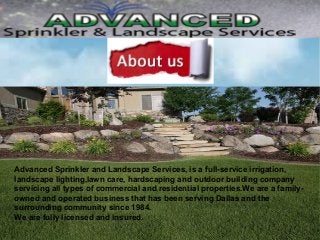 Advanced Sprinkler and Landscape Services, is a full-service irrigation,
landscape lighting,lawn care, hardscaping and outdoor building company
servicing all types of commercial and residential properties.We are a family-
owned and operated business that has been serving Dallas and the
surrounding community since 1984.
We are fully licensed and insured.
 