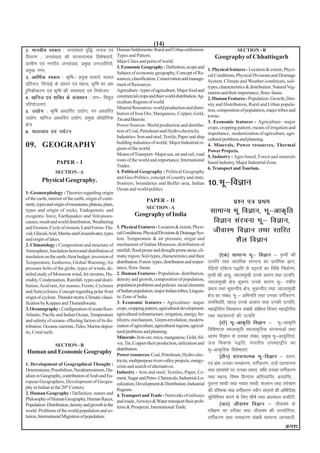 (14)
2- ekuoh; Lo:i % tula[;k o`f)] ?kuRo ,oa                Human Settlements- Rural and Urban settlement-                            SECTION - B
forj.k ( tula[;k dh lajpukRed fo'ks"krk;sa]             Types and Pattern.                                           Geography of Chhattisgarh
                                                        Main Cities and ports of world.
xzkeh.k ,oa uxjh; tula[;k] izeq[k tutkfr;kWa]
                                                        3. Economic Geography : Definition, scope and
izeq[k uxj]                                             Subject of economic geography, Concept of Re-
                                                                                                                 1. Physical features - Location & extent, Physi-
3- vkfFkZd Lo:i % d`f"k& izeq[k Qlysa] Qly                                                                       cal Conditions, Physical Divisions and Drainage
                                                        sources, classification, Conservation and manage-
                                                                                                                 System, Climate and Weather conditions, soil-
izfr:i] flapkbZ ds lk/ku ,oa egRo] d`f"k dk vk/         ment of Resources.
                                                                                                                 types, characteristics & distribution. Natural Veg-
kqfudhdj.k ,oa d`f"k dh leL;k,a ,oa fu;kstu]            Agriculture - types of agriculture, Major food and
                                                                                                                 etation and their importance, flora- fauna.
4- [kfut ,oa 'kfDr ds lalk/ku % rki& fo|qr              commercial crops and thier world distribution. Ag-
                                                                                                                 2. Human Features - Population- Growth, Den-
                                                        riculture Regions of world.
ifj;kstuk,a                                                                                                      sity and Distribution, Rural and Urban popula-
                                                        Mineral Resources- world production and distri-
5- m|ksx % d`f"k vk/kkfjr m|ksx] ou vk/kkfjr            bution of Iron Ore, Manganese, Copper, Gold,
                                                                                                                 tion, composition of population, major tribes and
m|ksx] [kfut vk/kkfjr m|ksx] izeq[k vkS|ksfxd                                                                    towns.
                                                        Tin and Bauxite.
                                                                                                                 3. Economic features - Agriculture- major
{ks=                                                    Power Sources- World production and distribu-
                                                                                                                 crops, cropping pattern, means of irrigation and
6- ;krk;kr ,oa i;ZVu                                    tion of Coal, Petroleum and Hydro-electricity.
                                                                                                                 importance, modernization of agriculture, agri-
                                                        Industries- Iron and steel, Textile, Paper and ship
                                                                                                                 cultural problems and planning.
                                                        building industries of world, Major Industrial re-
09. GEOGRAPHY                                           gions of the world.
                                                                                                                 4. Minerals, Power resources, Thermal
                                                                                                                 Power Projects.
                                                        Means of Transport- Major sea, air and rail, road
                                                                                                                 5. Industry - Agro based, Forest and minerals
                                                        routs of the world and importance, International
                  PAPER - I                                                                                      based industry, Major Industrial Zone.
                                                        Trades.
                                                                                                                 6. Transport and Tourism.
                  SECTION - A                           4. Political Geography : Political Geography
                                                        and Geo-Politics, concept of country and state,
         Physical Geography.                            frontiers, boundaries and Buffer area, Indian            10-Hkw&foKku
                                                        Ocean and world politics.
1- Geomorphology : Theories regarding origin
of the earth, interior of the earth, origin of conti-
nents, types and origin of mountains, plateau, plain,
                                                                          PAPER - II                                            iz'u i= izFke
                                                                          SECTION - A
types and origin of rocks, Endogenetic and
                                                                  Geography of India
                                                                                                                  lkekU; Hkw foKku] Hkw&vkd`fr
exogentic force, Earthquakes and Volcanoes-
causes, result and world distribution, Weathering                                                                  foKku lajpuk Hkw& foKku]
and Erosion, Cycle of erosion, Land Forms- Flu-         1. Physical Features - Location & extent, Physi-
vial, Glacial, Arid, Marine and Groundwater, types      cal Conditions, Physical Divisions & Drainage Sys-         thokLe foKku rFkk Lrfjr
and origin of lakes.                                    tem. Temperature & air pressure, origin and
                                                        mechanism of Indian Monsoon, distribution of
                                                                                                                          'kSy foKku
2. Climatology : Composition and structure of
Atmosphere, Insolation-horizontal distribution of       rainfall, flood prone and drought prone areas, cli-
insolation on the earth, Heat budget, inversion of      matic region. Soil-types, characteristics and their               ¼,d½ lkekU; Hkw& foKku & i`Foh dh
Temperature, Isotherms, Global-Warming, Air             distribution. Forest- types, distribution and impor-     mRifŸk rFkk vkarfjd lajpuk dk izkjafHkd Kku]
pressure belts of the globe, types of winds, de-        tance, flora- fauna.                                     jsfM;ksa ,fDVo i)fr ls pêkuksa dk frfFk fu/kkZj.k]
tailed study of Monsoon wind, Jet streams, Hu-          2. Human Features - Population- distribution,            i`Foh dh vk;q] Tokykeq[kh muds dkj.k rFkk mRifŸk]
midity, Condensation, Rainfall- types and distri-       density and growth, composition of population,
                                                                                                                 Tokykeq[kh {ks= HkwdEi muds dkj.k Hkw& xHkhZ;
bution, Acid rain, Air masses, Fronts, Cyclones         population problems and policies. racial elements
and Anticyclones, Concept regarding polar front         of Indian population, major Indian tribes, Linguis-      izHkko rFkk HkwdEih; {ks=] HkwdEih; rFkk Tokykeq[kh
origin of cyclone. Thunder storm, Climatic classi-      tic Zone of India.                                       {ks= dk laca/k] Hkw & vfHkufr rFkk mudk oxhZdj.k-
fication by Koppen and Thoranthwaite.                   3. Economic features - Agriculture- major                lefLFkfr] igkM+ muds vkdkj rFkk mudh mRifŸk]
3. Oceanography : Configuration of ocean floor-         crops, cropping pattern, agricultural development,       egk}hih; foLFkkiu lac/kh laf{kIr fopkj egk}hih;
                                                                                                                                          a
Atlantic, Pacific and Indian Ocean, Temperature         agricultural infrastructure- irrigation, energy, fer-    rFkk egklkxjksa dh mRifŸk -
and salinity of oceans- effecting factors of its dis-   tilizers, mechanism, Green-revolution, modern-
                                                                                                                          ¼nks½ Hkw&vkd`fr foKku & Hkw&vkd`fr
tribution. Oceanic currents, Tides, Marine depos-       ization of agriculture, agricultural regions, agricul-
its, Coral reefs.                                       tural problems and planning.                             fof'k"Vrk LFkykd`fr LFkykd`frd lajpukvksa rFkk
                                                        Minerals- Iron-ore, mica, manganese, Gold, Sil-          vkjaHk foKku ls mldk laca/k] izeq[k Hkw&vkd`fr;ka]
                 SECTION - B                            ver, Tin, Copper-their production, utilization and       ty fodkl i)fr] Hkkjrh; miegk}hi dk
Human and Economic Geography
                                                        distribution.                                            Hkw&vkd`frd fo'ks"krk,a
                                                        Power resources- Coal, Petroleum, Hydro-elec-                     ¼rhu½ lajpukRed Hkw&foKku & oyu]
                                                        tricity, multipurpose river-valley projects, energy-
1. Development of Geographical Thought :                                                                         ,oa Hkza'k mudk ukedj.k] oxhZdj.k] mUgsa igpkuuk
                                                        crisis and search of alternatives.
Determinism, Possibilism, Neodeterminism, Du-           Industry - Iron and steel, Textiles, Paper, Ce-          rFkk í';ka'kksa ij mudk izHkko] laf/k mudk oxhZdj.k
alism in Geography, contribution of Arab and Eu-        ment, Sugar and Petro- Chemicals, Industrial-Lo-         rFkk egRo] fo"ke foU;kl vfrO;kfIr] vO;kfIr] ]
ropean Geographers, Development of Geogra-              calization, Development & Distribution, Industrial       iqjkUr lkFkh rFkk uokar lkFkh] 'kYdu rFkk lajs[k.k
phy in Indian in the 20th Century.
2. Human Geography : Definition, nature and
                                                        Regions.                                                 dh ifjHkk"kk rFkk oxhZdj.k uohu laLrjksa dh vfHkfn'kk
                                                        4. Transport and Trade - Networks of railways            lqfuf'pr djus ds fy, 'kh"kZ rFkk v/kLFky dlkSVh-
Philosophy of Human Geography, Human Races,             and roads, Airways & Water transport their prob-
Population- Distribution, density and growth in the                                                                       ¼pkj½ thok'e foKku & thok'e ds
                                                        lems & Prospects, International Trade.
world. Problems of the world population and so-                                                                  ijh{k.k dk rjhdk rFkk thok'e dh mi;ksfxrk]
lution, International Migration of population.                                                                   oxhZdj.k rFkk ukedj.k lac/kh lkekU; tkudkjh]
                                                                                                                                                               Øe'k%
 