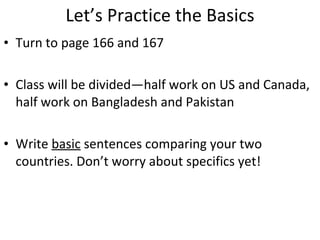 Let’s Practice the Basics Turn to page 166 and 167 Class will be divided—half work on US and Canada, half work on Bangladesh and Pakistan Write  basic  sentences comparing your two countries. Don’t worry about specifics yet! 