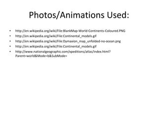 Photos/Animations Used: http://en.wikipedia.org/wiki/File:BlankMap-World-Continents-Coloured.PNG http://en.wikipedia.org/wiki/File:Continental_models.gif http://en.wikipedia.org/wiki/File:Dymaxion_map_unfolded-no-ocean.png http://en.wikipedia.org/wiki/File:Continental_models.gif http://www.nationalgeographic.com/xpeditions/atlas/index.html?Parent=world&Mode=b&SubMode= 